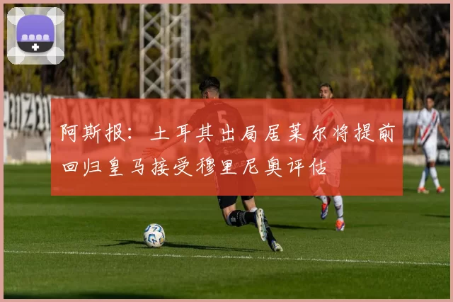 阿斯报：土耳其出局居莱尔将提前回归皇马接受穆里尼奥评估