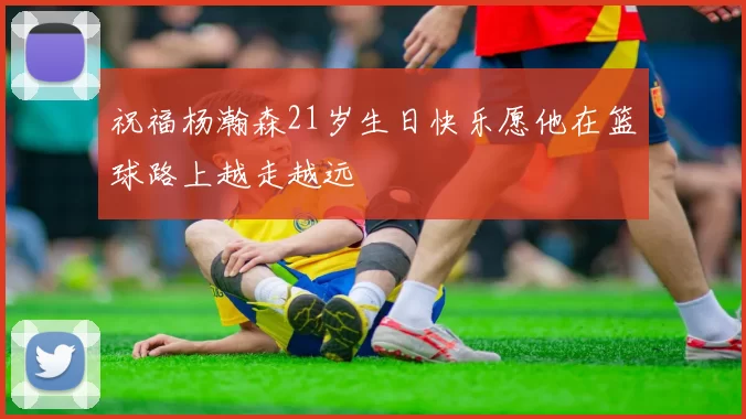 祝福杨瀚森21岁生日快乐愿他在篮球路上越走越远