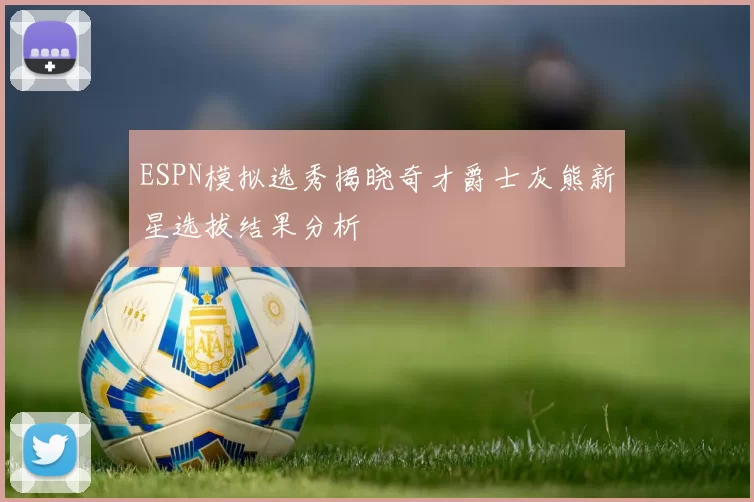ESPN模拟选秀揭晓奇才爵士灰熊新星选拔结果分析