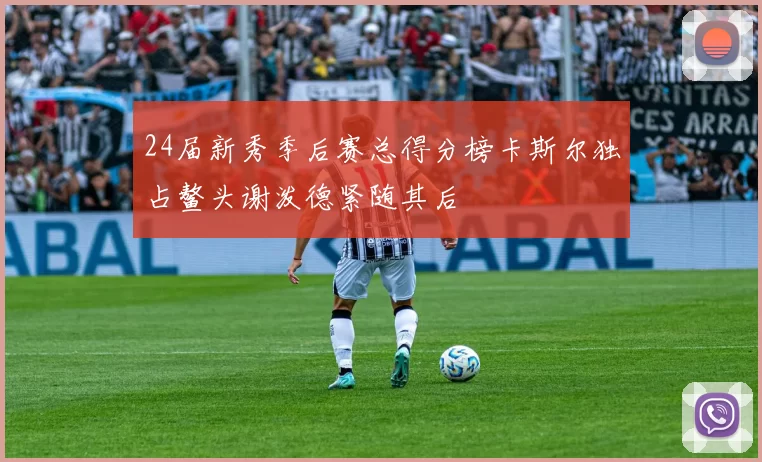 24届新秀季后赛总得分榜卡斯尔独占鳌头谢泼德紧随其后