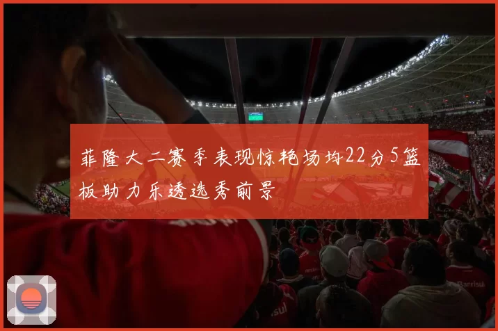 菲隆大二赛季表现惊艳场均22分5篮板助力乐透选秀前景