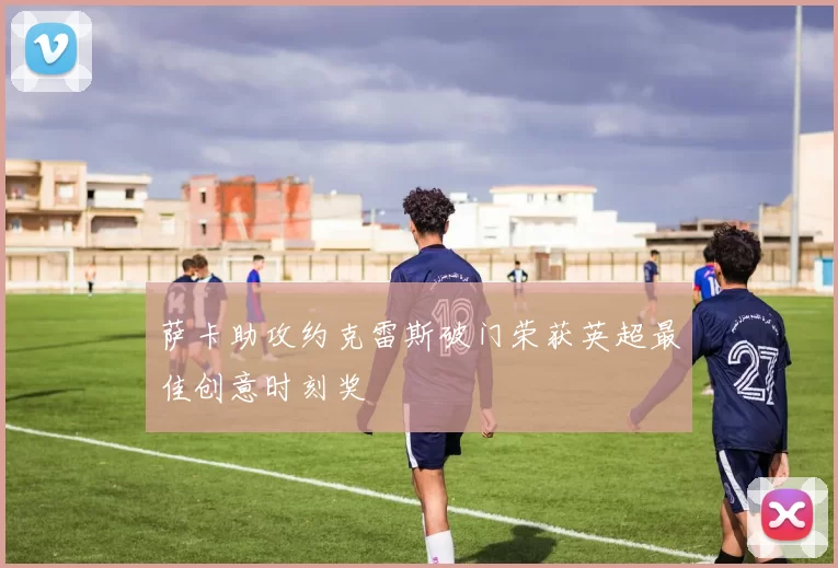 萨卡助攻约克雷斯破门荣获英超最佳创意时刻奖