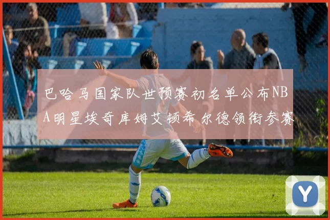 巴哈马国家队世预赛初名单公布NBA明星埃奇库姆艾顿希尔德领衔参赛阵容