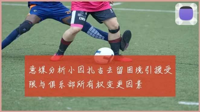 意媒分析小因扎吉去留困境引援受限与俱乐部所有权变更因素
