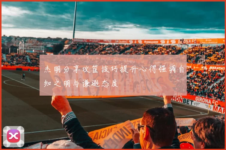 杰明分享攻筐技巧提升心得强调自知之明与谦逊态度