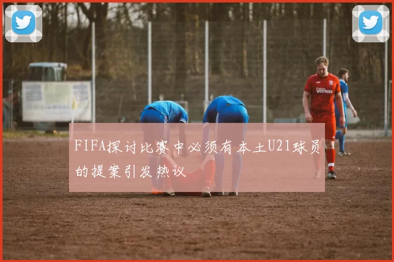 FIFA探讨比赛中必须有本土U21球员的提案引发热议