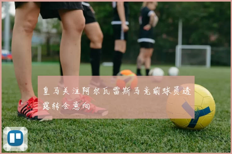 皇马关注阿尔瓦雷斯马竞前球员透露转会意向