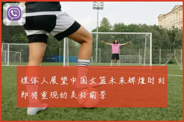 媒体人展望中国女篮未来辉煌时刻即将重现的美好前景