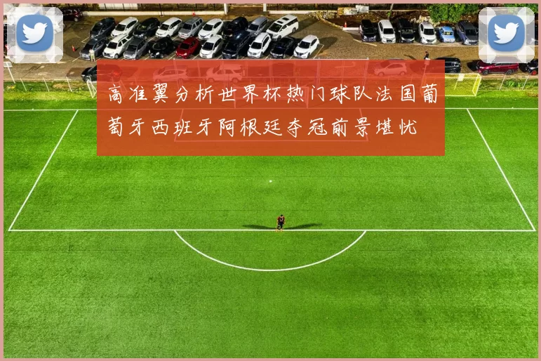 高准翼分析世界杯热门球队法国葡萄牙西班牙阿根廷夺冠前景堪忧