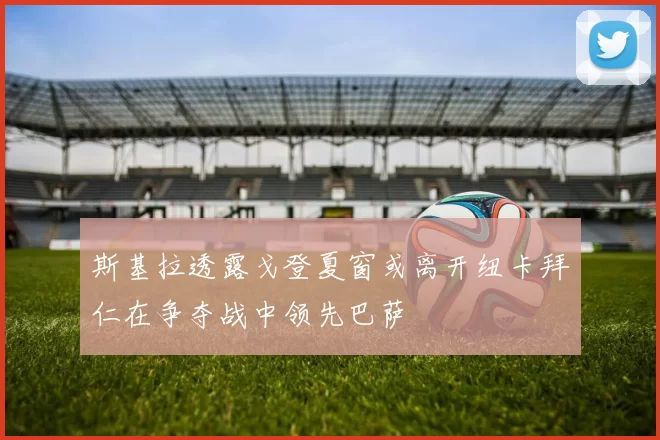 斯基拉透露戈登夏窗或离开纽卡拜仁在争夺战中领先巴萨