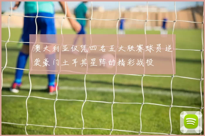 澳大利亚仅凭四名五大联赛球员逆袭豪门土耳其星阵的精彩战役