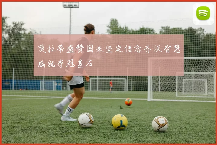 莫拉蒂盛赞国米坚定信念齐沃智慧成就夺冠基石