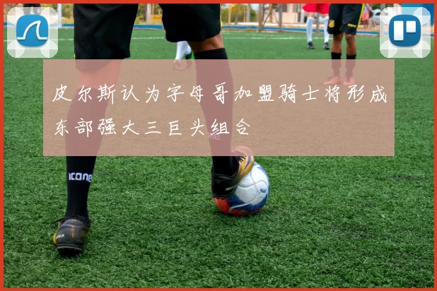 皮尔斯认为字母哥加盟骑士将形成东部强大三巨头组合