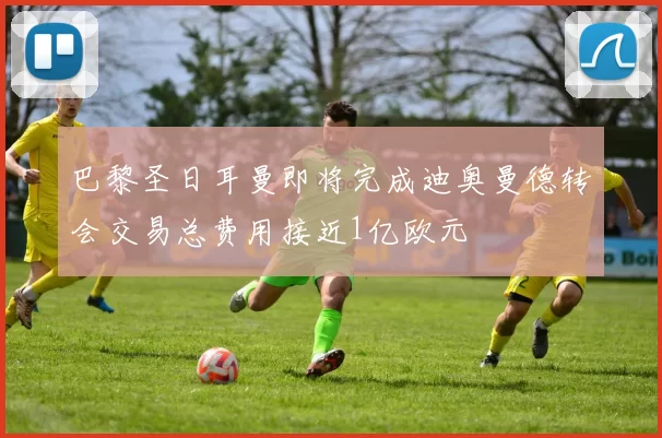 巴黎圣日耳曼即将完成迪奥曼德转会交易总费用接近1亿欧元