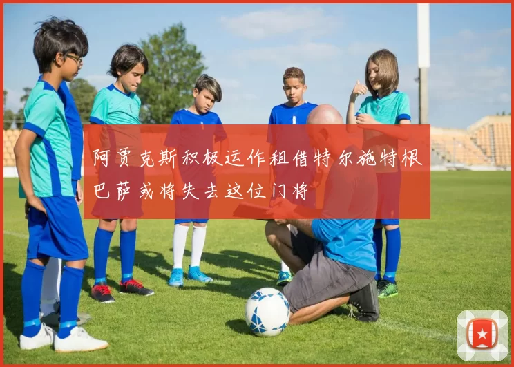 阿贾克斯积极运作租借特尔施特根巴萨或将失去这位门将